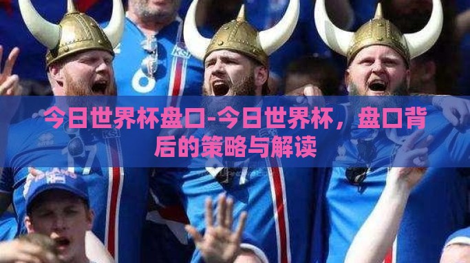 今日世界杯盘口-今日世界杯,盘口背后的策略与解读 今日世界杯盘口-今日世界杯,盘口背后的策略与解读