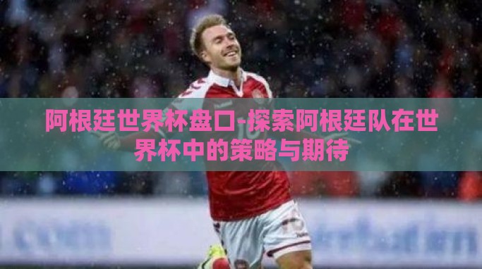 阿根廷世界杯盘口-探索阿根廷队在世界杯中的策略与期待 阿根廷世界杯盘口-探索阿根廷队在世界杯中的策略与期待