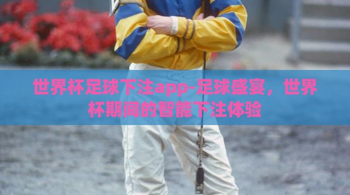 世界杯足球下注app-足球盛宴,世界杯期间的智能下注体验 世界杯足球下注app-足球盛宴,世界杯期间的智能下注体验