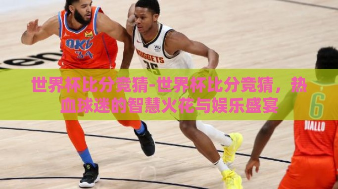 世界杯比分竞猜-世界杯比分竞猜，热血球迷的智慧火花与娱乐盛宴