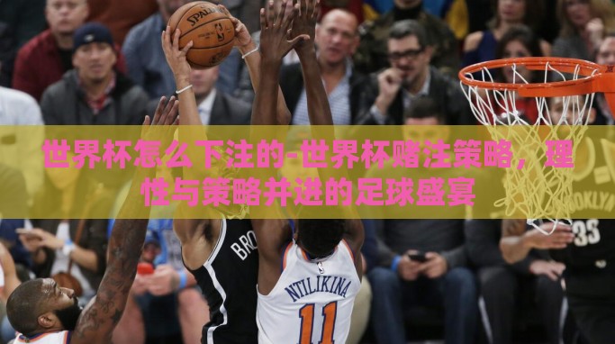 世界杯怎么下注的-世界杯赌注策略,理性与策略并进的足球盛宴 世界杯怎么下注的-世界杯赌注策略,理性与策略并进的足球盛宴