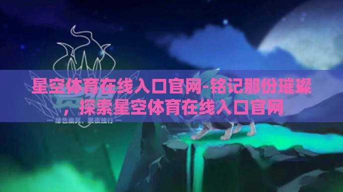星空体育在线入口官网-铭记那份璀璨,探索星空体育在线入口官网 星空体育在线入口官网-铭记那份璀璨,探索星空体育在线入口官网