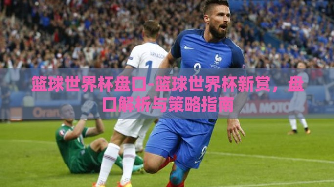 篮球世界杯盘口-篮球世界杯新赏,盘口解析与策略指南 篮球世界杯盘口-篮球世界杯新赏,盘口解析与策略指南
