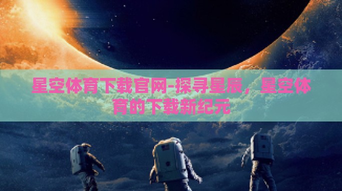 星空体育下载官网-探寻星辰,星空体育的下载新纪元 星空体育下载官网-探寻星辰,星空体育的下载新纪元
