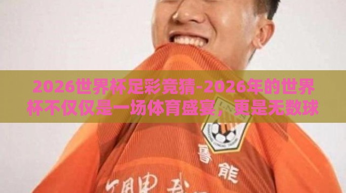 2026世界杯足彩竞猜-2026年的世界杯不仅仅是一场体育盛宴,更是无数球迷和竞猜者们的欢乐嘉年华。我们期待在这一届世界杯足迹遍地的大陆上,那一粒粒进球带来的激动与惊喜依旧能点燃整个世界 2026世界杯足彩竞猜-2026年的世界杯不仅仅是一场体育盛宴,更是无数球迷和竞猜者们的欢乐嘉年华。我们期待在这一届世界杯足迹遍地的大陆上,那一粒粒进球带来的激动与惊喜依旧能点燃整个世界