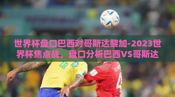 世界杯盘口巴西对哥斯达黎加-2023世界杯焦点战,盘口分析巴西VS哥斯达黎加 世界杯盘口巴西对哥斯达黎加-2023世界杯焦点战,盘口分析巴西VS哥斯达黎加
