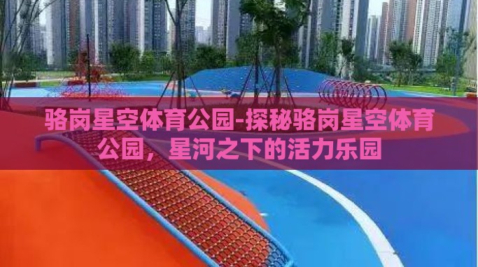 骆岗星空体育公园-探秘骆岗星空体育公园,星河之下的活力乐园 骆岗星空体育公园-探秘骆岗星空体育公园,星河之下的活力乐园