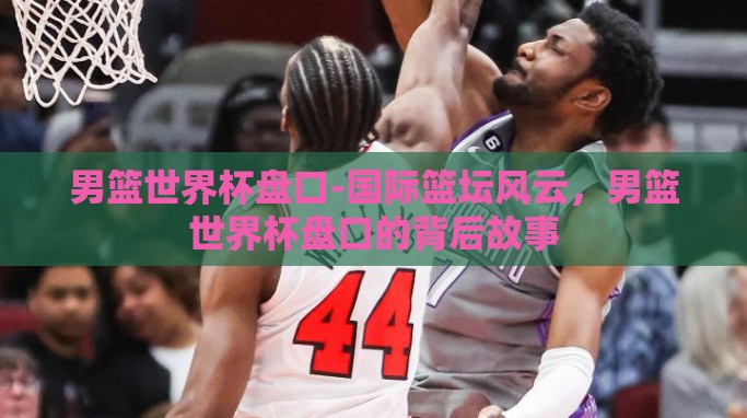 男篮世界杯盘口-国际篮坛风云,男篮世界杯盘口的背后故事 男篮世界杯盘口-国际篮坛风云,男篮世界杯盘口的背后故事