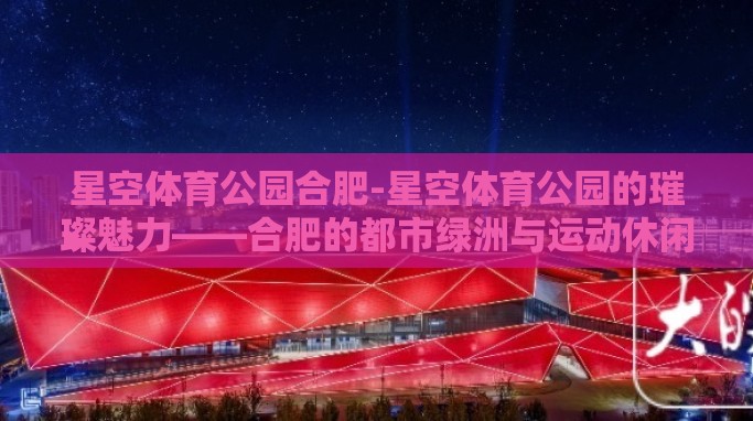 星空体育公园合肥-星空体育公园的璀璨魅力——合肥的都市绿洲与运动休闲新地标 星空体育公园合肥-星空体育公园的璀璨魅力——合肥的都市绿洲与运动休闲新地标