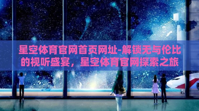 星空体育官网首页网址-解锁无与伦比的视听盛宴,星空体育官网探索之旅 星空体育官网首页网址-解锁无与伦比的视听盛宴,星空体育官网探索之旅