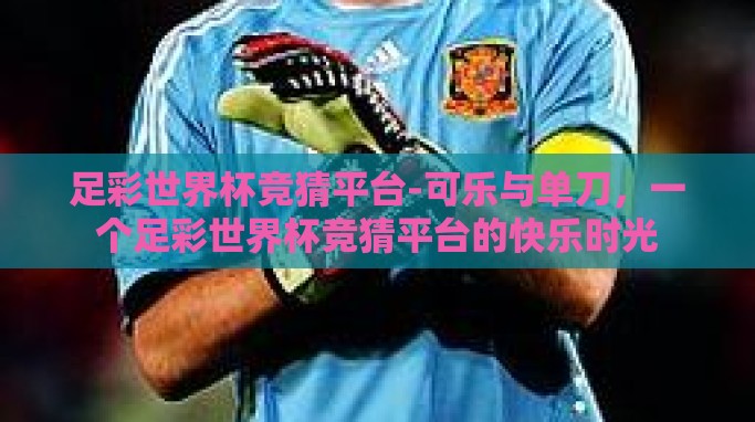 足彩世界杯竞猜平台-可乐与单刀,一个足彩世界杯竞猜平台的快乐时光 足彩世界杯竞猜平台-可乐与单刀,一个足彩世界杯竞猜平台的快乐时光